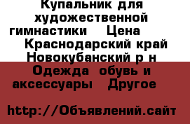 Купальник для художественной гимнастики  › Цена ­ 5 000 - Краснодарский край, Новокубанский р-н Одежда, обувь и аксессуары » Другое   